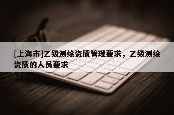 [上海市]乙级测绘资质管理要求，乙级测绘资质的人员要求