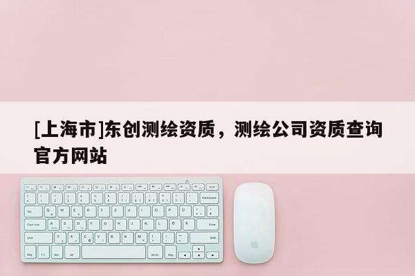 [上海市]东创测绘资质，测绘公司资质查询官方网站