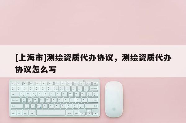 [上海市]测绘资质代办协议，测绘资质代办协议怎么写