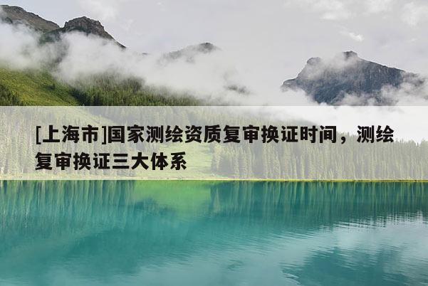 [上海市]国家测绘资质复审换证时间，测绘复审换证三大体系