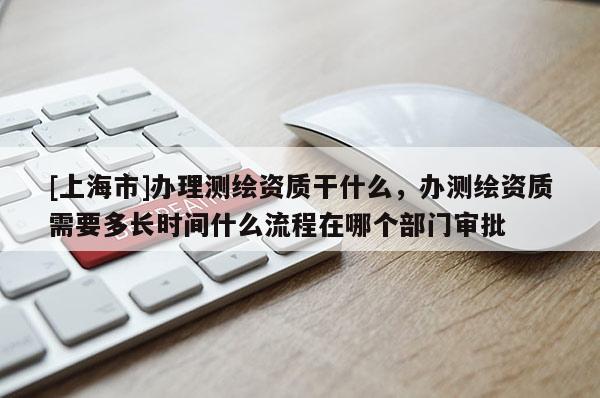 [上海市]办理测绘资质干什么，办测绘资质需要多长时间什么流程在哪个部门审批