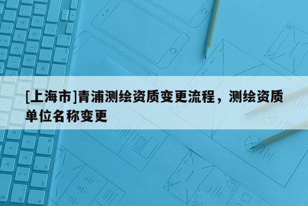 [上海市]青浦测绘资质变更流程，测绘资质单位名称变更