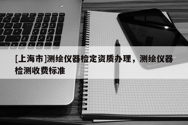 [上海市]测绘仪器检定资质办理，测绘仪器检测收费标准