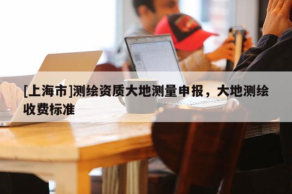 [上海市]测绘资质大地测量申报，大地测绘收费标准