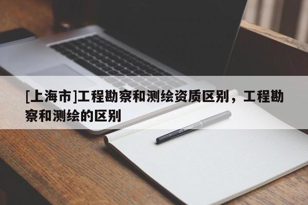 [上海市]工程勘察和测绘资质区别，工程勘察和测绘的区别