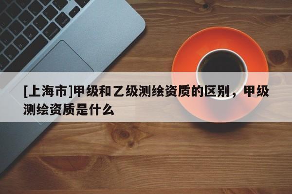 [上海市]甲级和乙级测绘资质的区别，甲级测绘资质是什么
