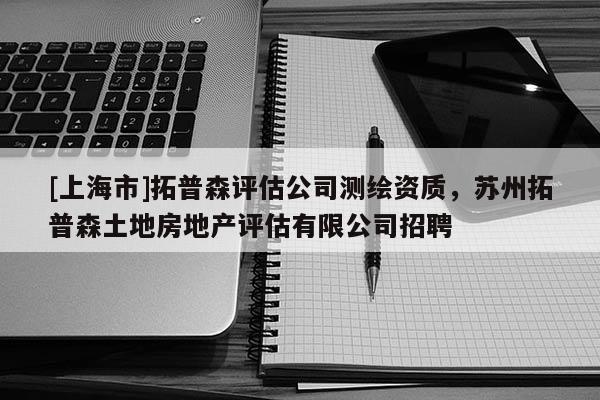 [上海市]拓普森评估公司测绘资质，苏州拓普森土地房地产评估有限公司招聘