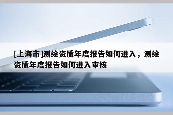 [上海市]测绘资质年度报告如何进入，测绘资质年度报告如何进入审核