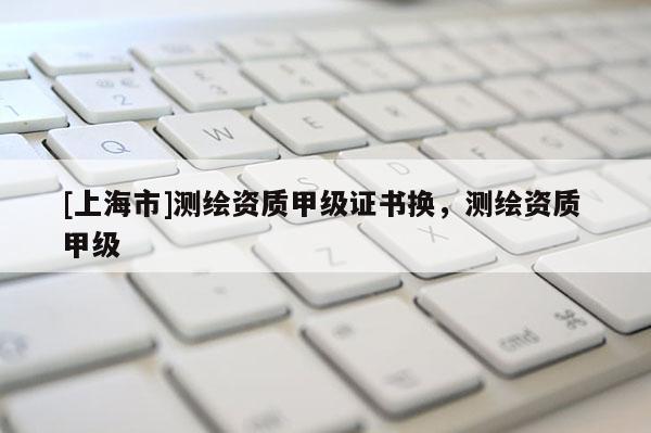 [上海市]测绘资质甲级证书换，测绘资质 甲级