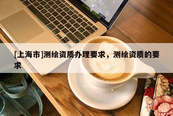 [上海市]测绘资质办理要求，测绘资质的要求