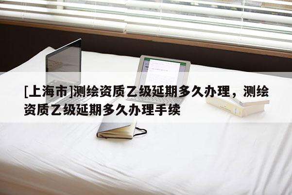 [上海市]测绘资质乙级延期多久办理，测绘资质乙级延期多久办理手续