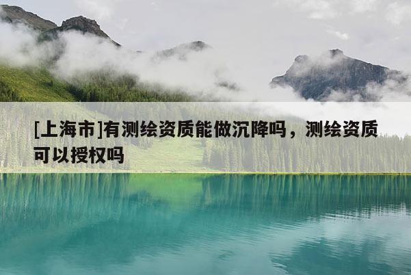 [上海市]有测绘资质能做沉降吗，测绘资质可以授权吗
