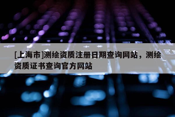 [上海市]测绘资质注册日期查询网站，测绘资质证书查询官方网站
