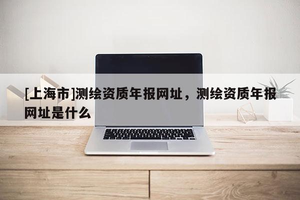 [上海市]测绘资质年报网址，测绘资质年报网址是什么