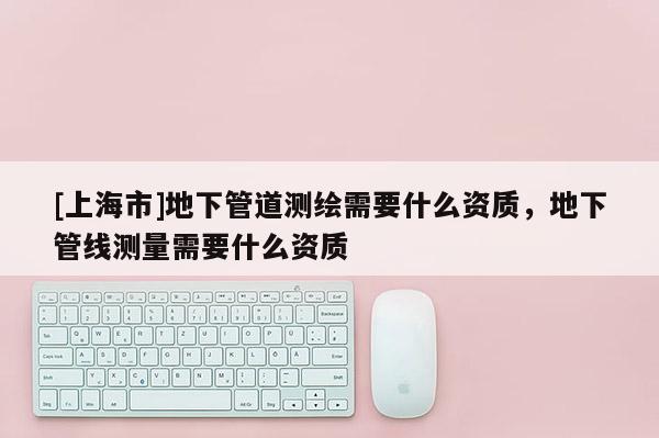 [上海市]地下管道测绘需要什么资质，地下管线测量需要什么资质