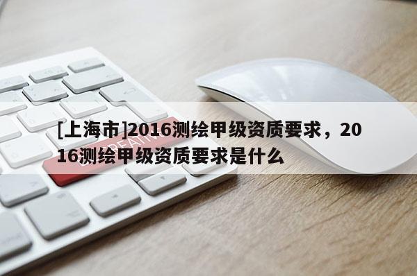 [上海市]2016测绘甲级资质要求，2016测绘甲级资质要求是什么