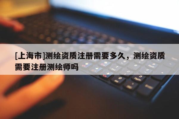 [上海市]测绘资质注册需要多久，测绘资质需要注册测绘师吗