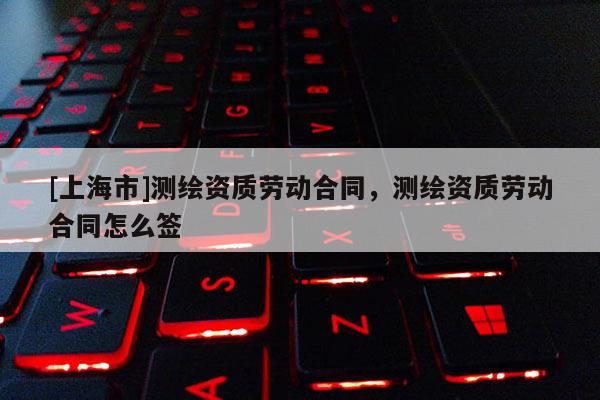 [上海市]测绘资质劳动合同，测绘资质劳动合同怎么签