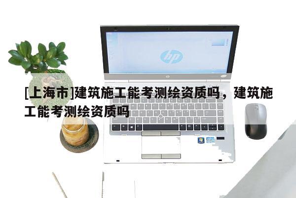 [上海市]建筑施工能考测绘资质吗，建筑施工能考测绘资质吗