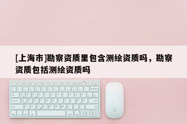 [上海市]勘察资质里包含测绘资质吗，勘察资质包括测绘资质吗