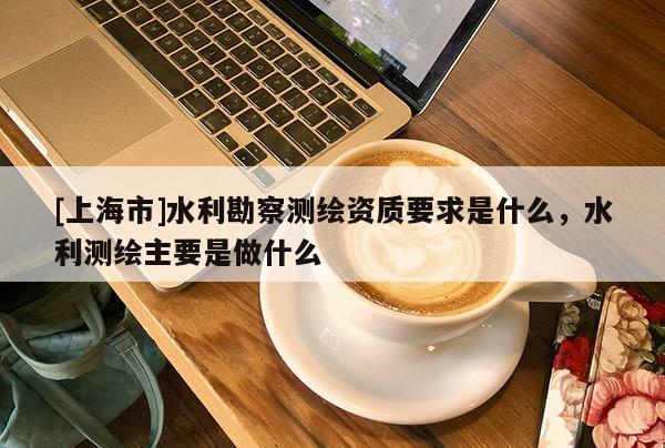 [上海市]水利勘察测绘资质要求是什么，水利测绘主要是做什么