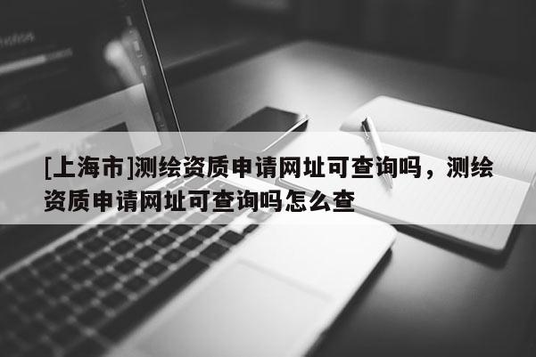 [上海市]测绘资质申请网址可查询吗，测绘资质申请网址可查询吗怎么查