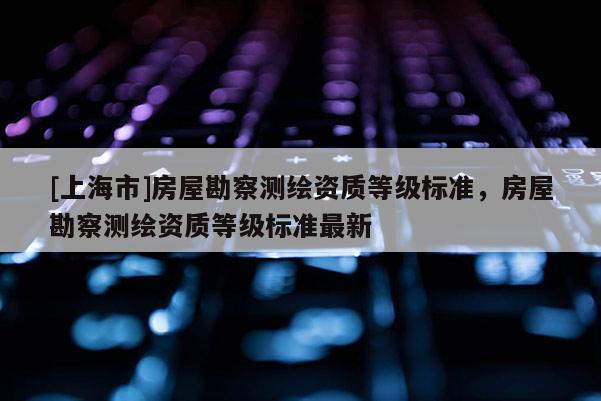 [上海市]房屋勘察测绘资质等级标准，房屋勘察测绘资质等级标准最新