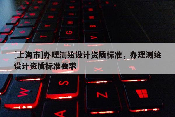 [上海市]办理测绘设计资质标准，办理测绘设计资质标准要求
