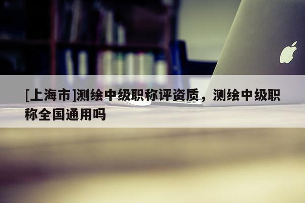 [上海市]测绘中级职称评资质，测绘中级职称全国通用吗