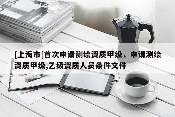 [上海市]首次申请测绘资质甲级，申请测绘资质甲级,乙级资质人员条件文件