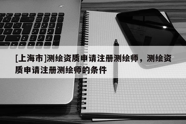 [上海市]测绘资质申请注册测绘师，测绘资质申请注册测绘师的条件