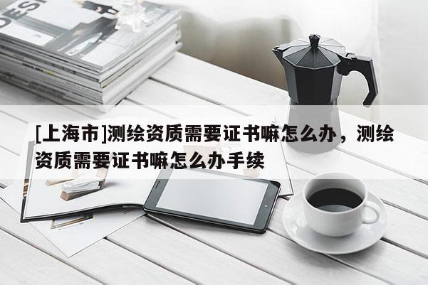 [上海市]测绘资质需要证书嘛怎么办，测绘资质需要证书嘛怎么办手续