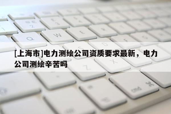 [上海市]电力测绘公司资质要求最新，电力公司测绘辛苦吗