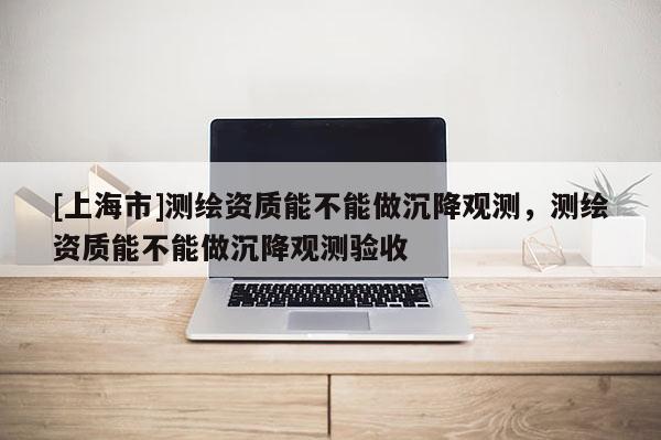 [上海市]测绘资质能不能做沉降观测，测绘资质能不能做沉降观测验收