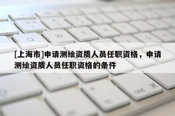[上海市]申请测绘资质人员任职资格，申请测绘资质人员任职资格的条件
