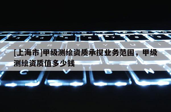 [上海市]甲级测绘资质承搅业务范围，甲级测绘资质值多少钱