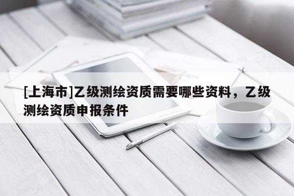 [上海市]乙级测绘资质需要哪些资料，乙级测绘资质申报条件