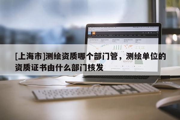 [上海市]测绘资质哪个部门管，测绘单位的资质证书由什么部门核发
