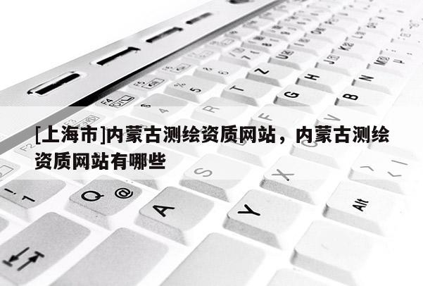 [上海市]内蒙古测绘资质网站，内蒙古测绘资质网站有哪些