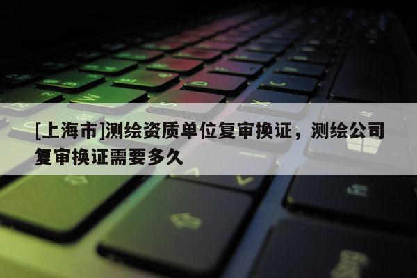 [上海市]测绘资质单位复审换证，测绘公司复审换证需要多久