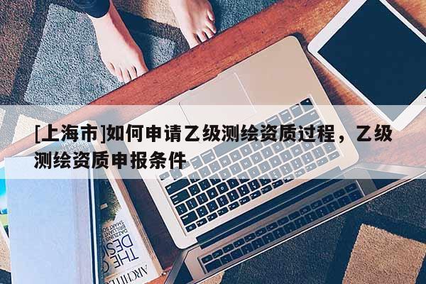 [上海市]如何申请乙级测绘资质过程，乙级测绘资质申报条件