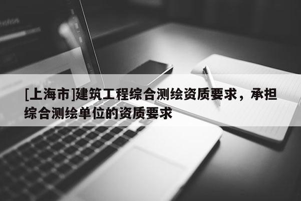 [上海市]建筑工程综合测绘资质要求，承担综合测绘单位的资质要求
