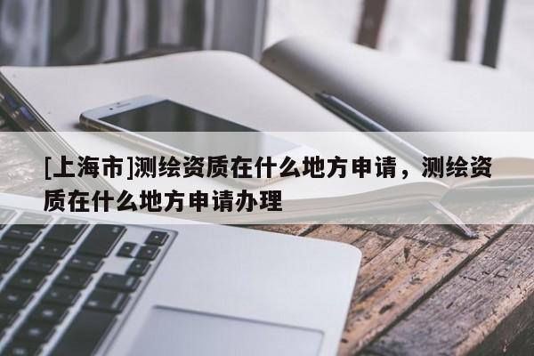 [上海市]测绘资质在什么地方申请，测绘资质在什么地方申请办理