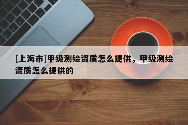 [上海市]甲级测绘资质怎么提供，甲级测绘资质怎么提供的