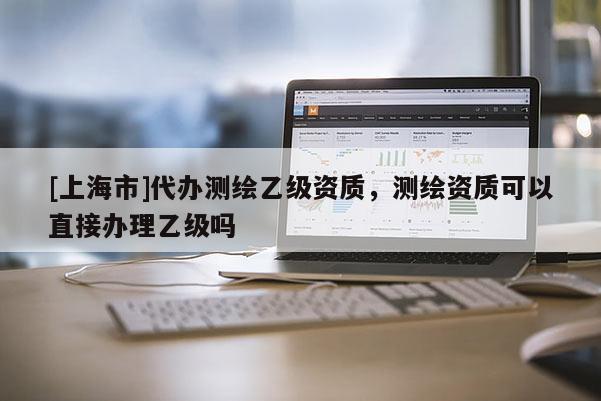 [上海市]代办测绘乙级资质，测绘资质可以直接办理乙级吗