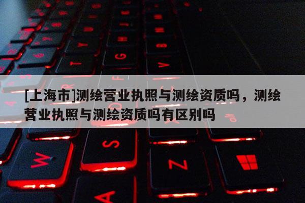 [上海市]测绘营业执照与测绘资质吗，测绘营业执照与测绘资质吗有区别吗