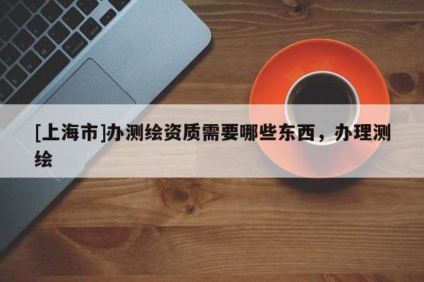 [上海市]办测绘资质需要哪些东西，办理测绘