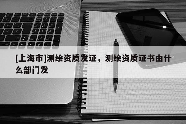 [上海市]测绘资质发证，测绘资质证书由什么部门发