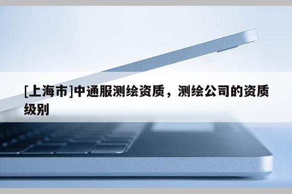 [上海市]中通服测绘资质，测绘公司的资质级别