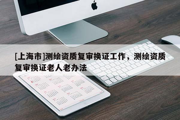 [上海市]测绘资质复审换证工作，测绘资质复审换证老人老办法